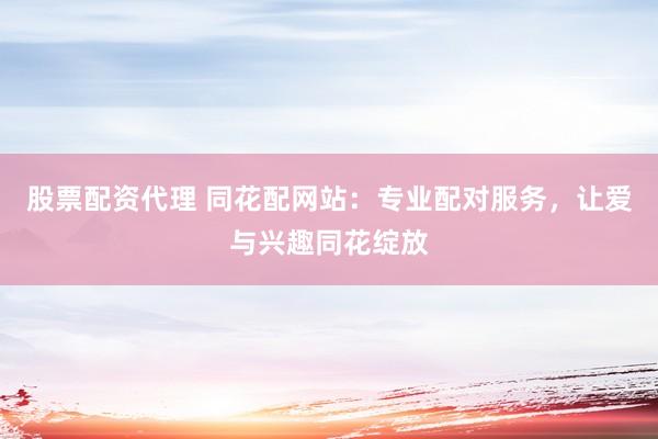 股票配资代理 同花配网站：专业配对服务，让爱与兴趣同花绽放