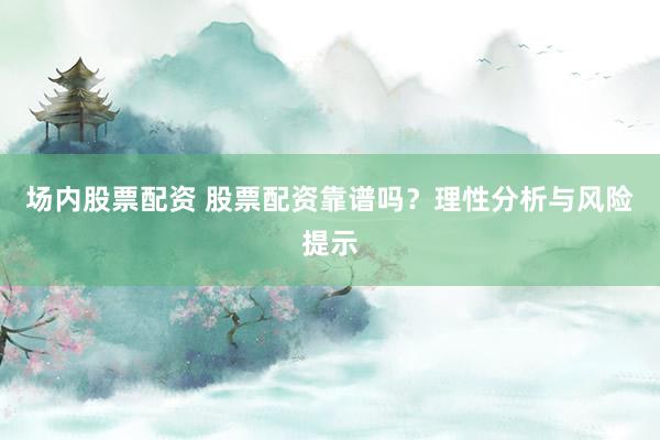 场内股票配资 股票配资靠谱吗？理性分析与风险提示
