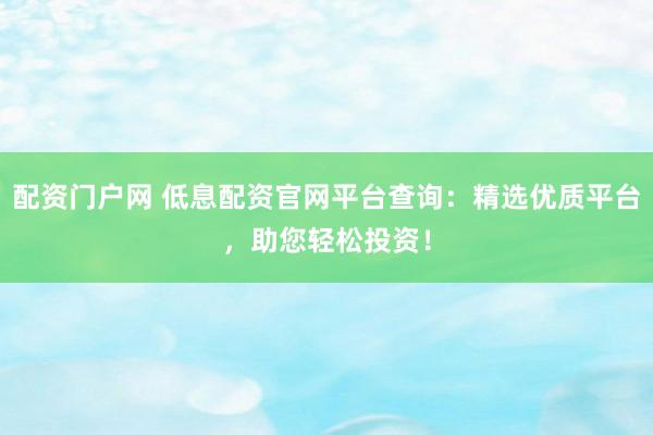 配资门户网 低息配资官网平台查询：精选优质平台，助您轻松投资！