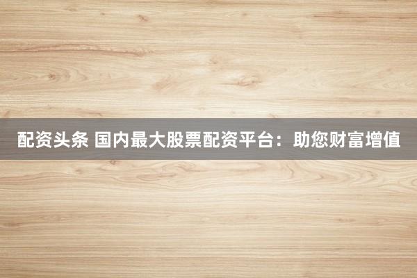 配资头条 国内最大股票配资平台：助您财富增值