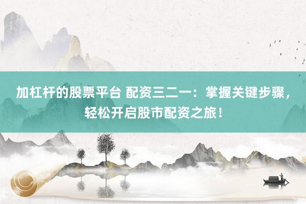 加杠杆的股票平台 配资三二一：掌握关键步骤，轻松开启股市配资之旅！