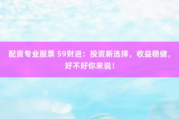 配资专业股票 59财进：投资新选择，收益稳健，好不好你来说！