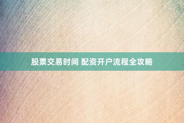 股票交易时间 配资开户流程全攻略