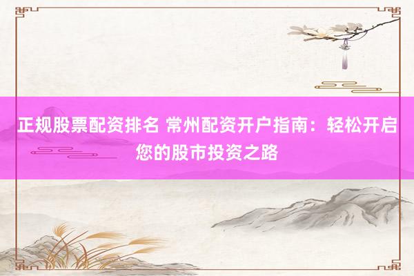 正规股票配资排名 常州配资开户指南：轻松开启您的股市投资之路