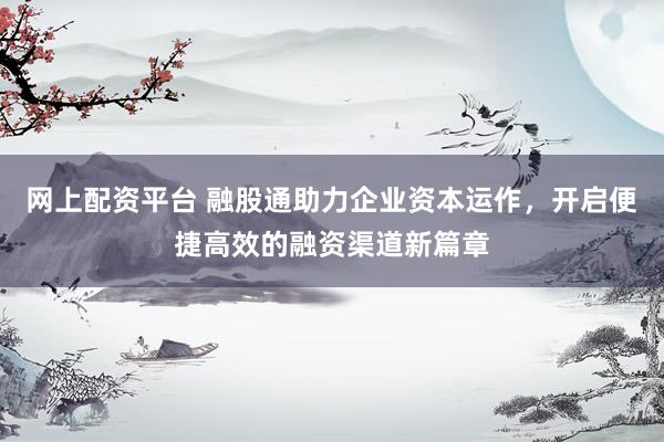 网上配资平台 融股通助力企业资本运作，开启便捷高效的融资渠道新篇章