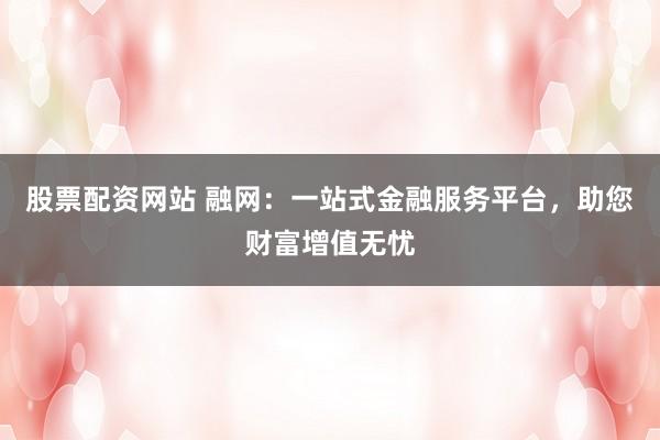 股票配资网站 融网：一站式金融服务平台，助您财富增值无忧