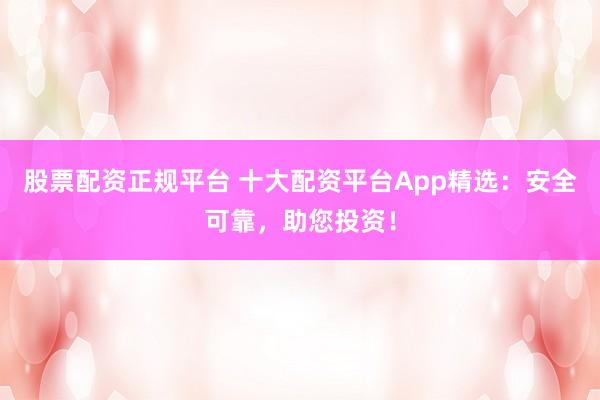 股票配资正规平台 十大配资平台App精选：安全可靠，助您投资！