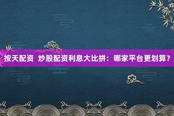 按天配资  炒股配资利息大比拼：哪家平台更划算？