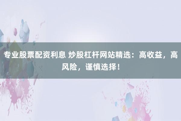 专业股票配资利息 炒股杠杆网站精选：高收益，高风险，谨慎选择！