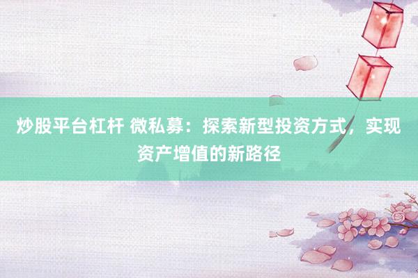 炒股平台杠杆 微私募：探索新型投资方式，实现资产增值的新路径