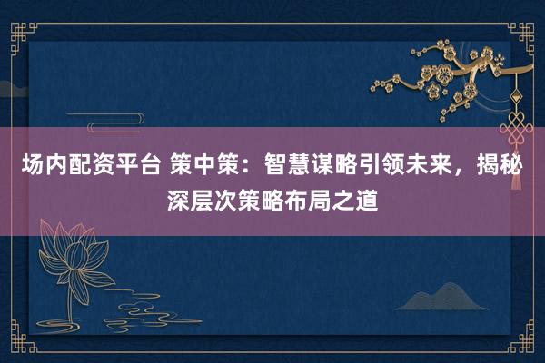 场内配资平台 策中策:智慧谋略引领未来,揭秘深层次策略布局之道