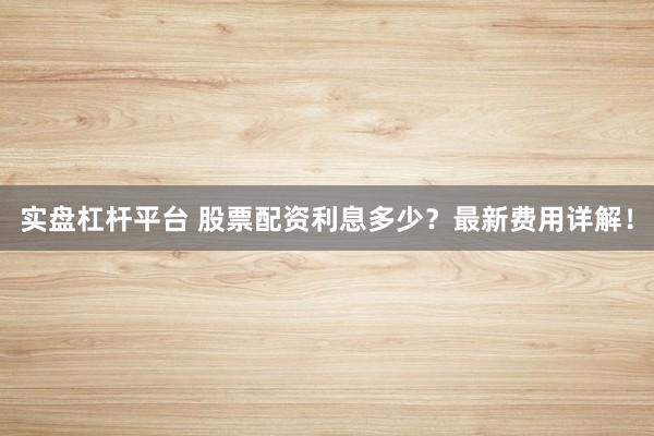 实盘杠杆平台 股票配资利息多少?最新费用详解!