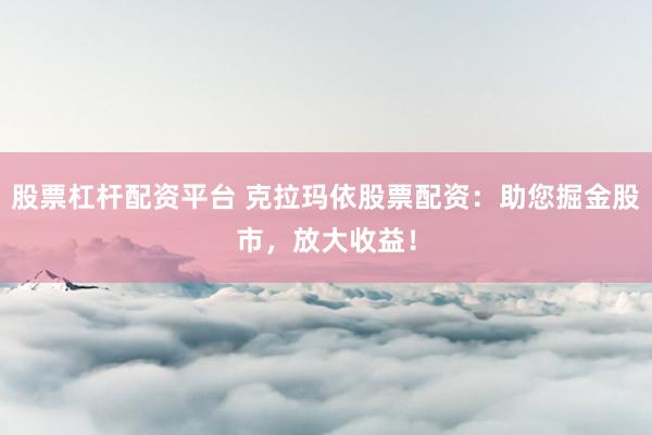 股票杠杆配资平台 克拉玛依股票配资:助您掘金股市,放大收益!