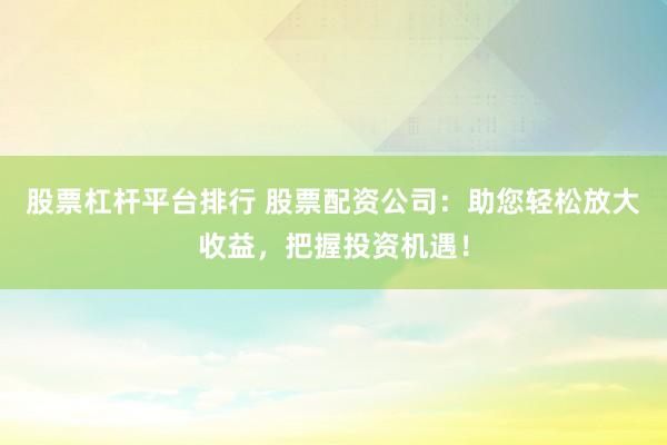 股票杠杆平台排行 股票配资公司：助您轻松放大收益，把握投资机遇！