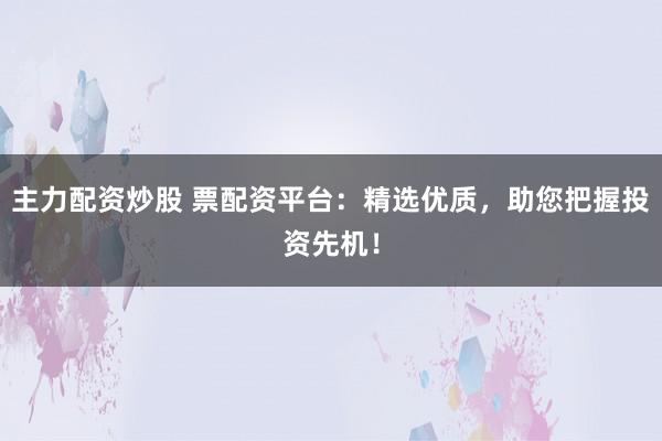 主力配资炒股 票配资平台：精选优质，助您把握投资先机！