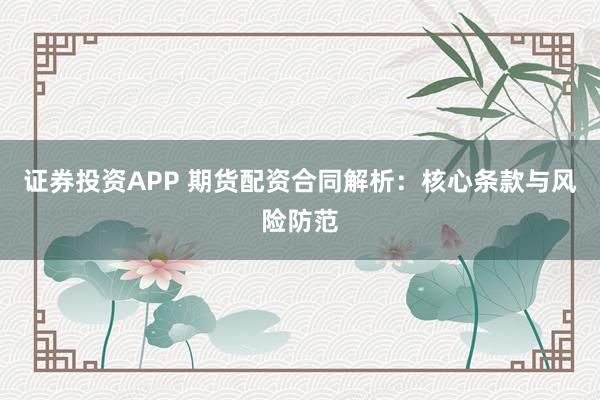 证券投资APP 期货配资合同解析：核心条款与风险防范