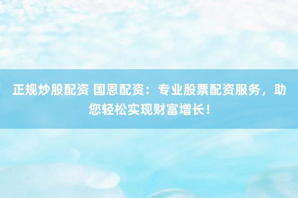 正规炒股配资 国恩配资：专业股票配资服务，助您轻松实现财富增长！