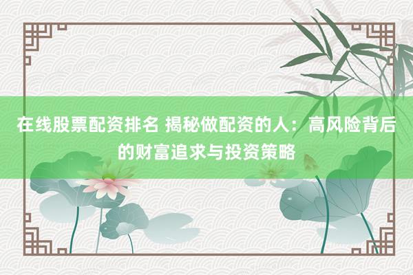 在线股票配资排名 揭秘做配资的人：高风险背后的财富追求与投资策略