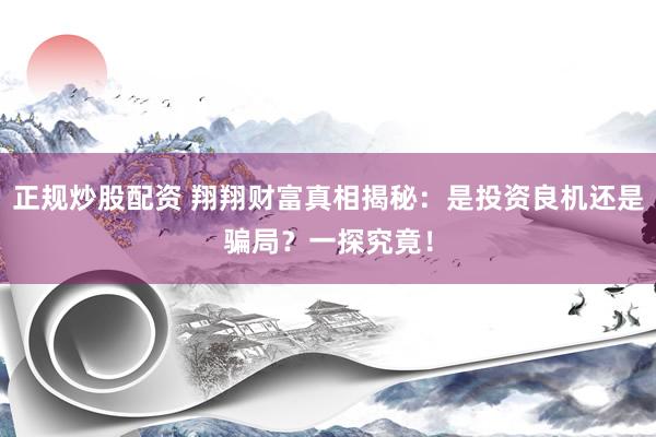 正规炒股配资 翔翔财富真相揭秘：是投资良机还是骗局？一探究竟！