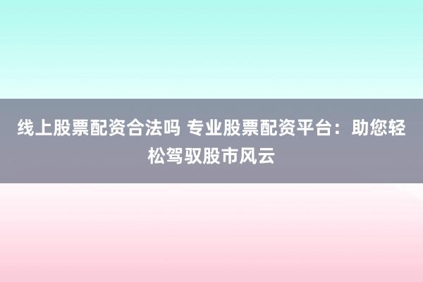 线上股票配资合法吗 专业股票配资平台：助您轻松驾驭股市风云