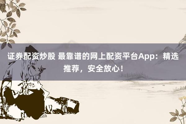 证券配资炒股 最靠谱的网上配资平台App：精选推荐，安全放心！