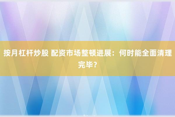 按月杠杆炒股 配资市场整顿进展：何时能全面清理完毕？