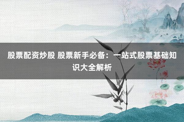 股票配资炒股 股票新手必备：一站式股票基础知识大全解析