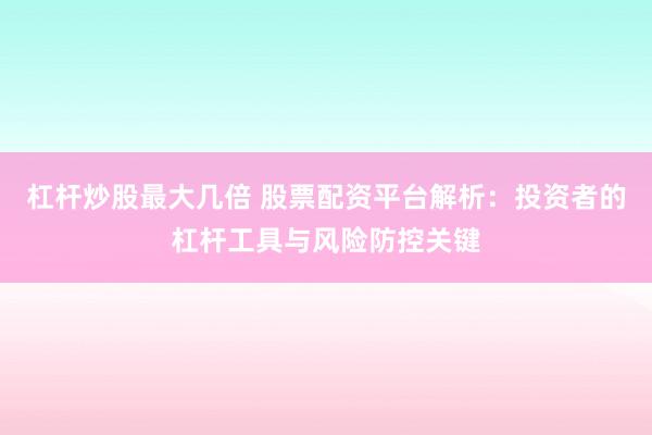 杠杆炒股最大几倍 股票配资平台解析：投资者的杠杆工具与风险防控关键