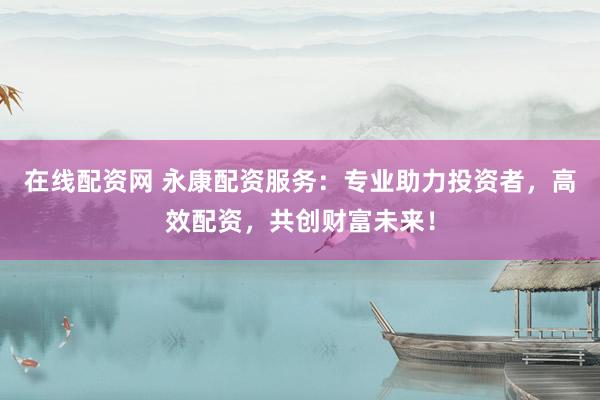 在线配资网 永康配资服务：专业助力投资者，高效配资，共创财富未来！