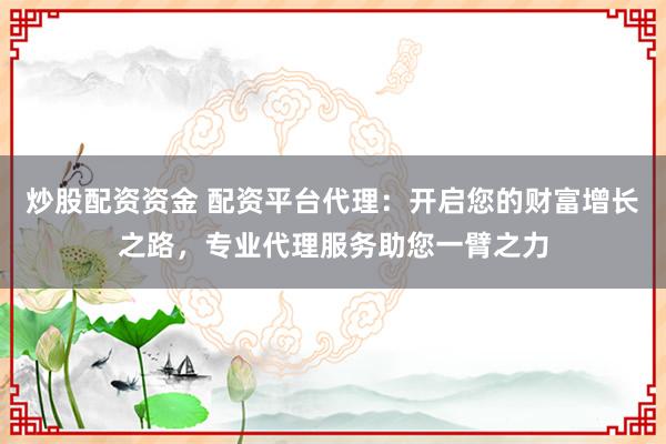 炒股配资资金 配资平台代理：开启您的财富增长之路，专业代理服务助您一臂之力