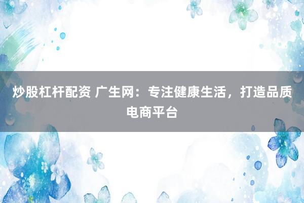 炒股杠杆配资 广生网:专注健康生活,打造品质电商平台