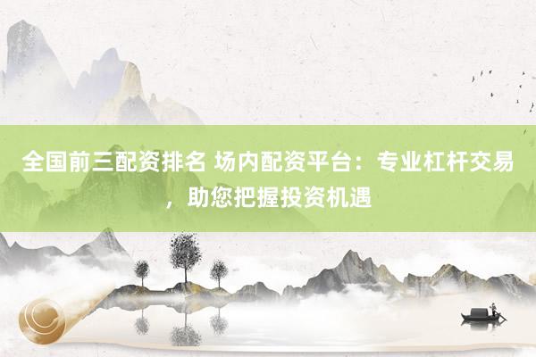 全国前三配资排名 场内配资平台:专业杠杆交易,助您把握投资机遇
