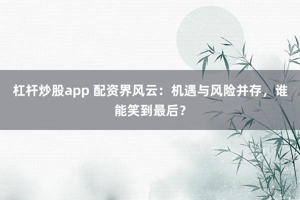 杠杆炒股app 配资界风云：机遇与风险并存，谁能笑到最后？