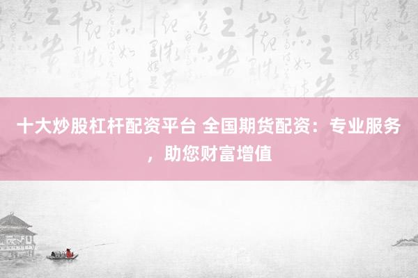 十大炒股杠杆配资平台 全国期货配资：专业服务，助您财富增值