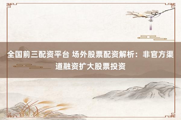 全国前三配资平台 场外股票配资解析：非官方渠道融资扩大股票投资