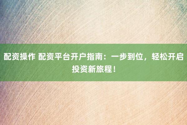 配资操作 配资平台开户指南：一步到位，轻松开启投资新旅程！