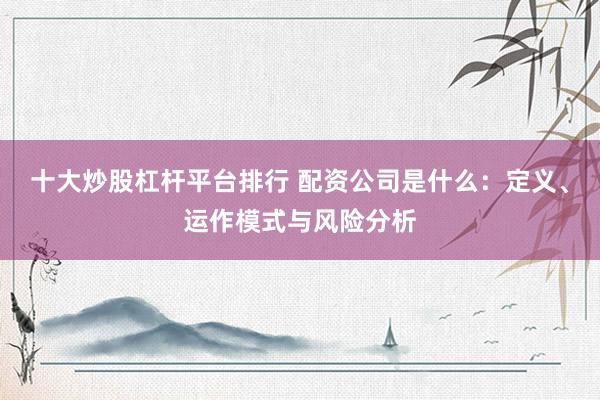 十大炒股杠杆平台排行 配资公司是什么：定义、运作模式与风险分析