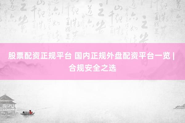 股票配资正规平台 国内正规外盘配资平台一览 | 合规安全之选
