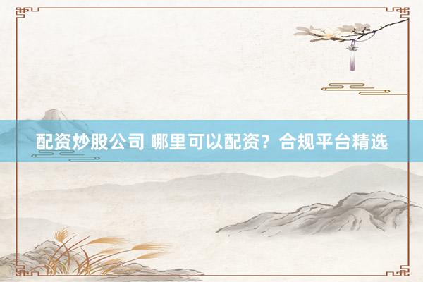 配资炒股公司 哪里可以配资？合规平台精选