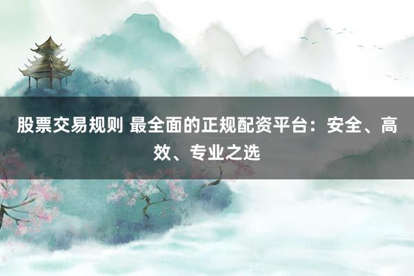 股票交易规则 最全面的正规配资平台：安全、高效、专业之选