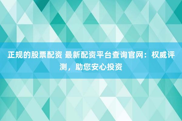 正规的股票配资 最新配资平台查询官网：权威评测，助您安心投资