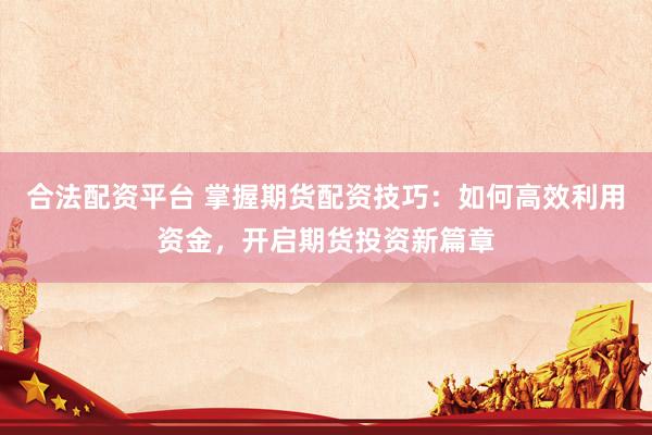 合法配资平台 掌握期货配资技巧：如何高效利用资金，开启期货投资新篇章